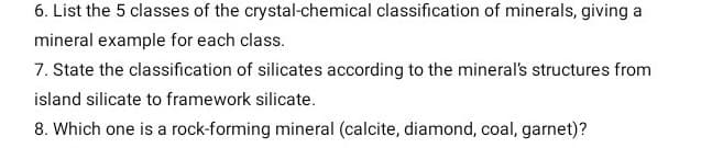 6. List the 5 classes of the crystal-chemical classification of minerals, giving a
mineral example for each class.
7. State the classification of silicates according to the mineral's structures from
island silicate to framework silicate.
8. Which one is a rock-forming mineral (calcite, diamond, coal, garnet)?
