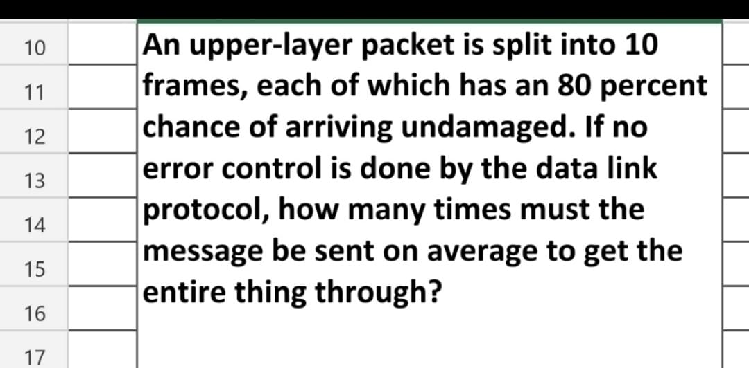 10
11
12
13
14
15
16
17
An upper-layer
packet is split into 10
frames, each of which has an 80 percent
chance of arriving undamaged. If no
error control is done by the data link
protocol, how many times must the
message be sent on average to get the
entire thing through?