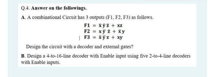 Q.4. Answer on the followings.
A. A combinational Circuit has 3 outputs (F1, F2, F3) as follows.
F1 = xyz + xz
F2 xy z + x y
| F3 = xyz + xy
Design the circuit with a decoder and external gates?
B. Design a 4-to-16-line decoder with Enable input using five 2-to-4-line decoders
with Enable inputs.

