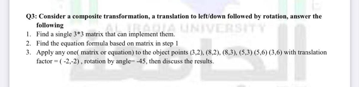 Q3: Consider a composite transformation, a translation to left/down followed by rotation, answer the
following
RAGIA UNIVERSITY
1. Find a single 3*3 matrix that can implement them.
2. Find the equation formula based on matrix in step 1
3. Apply any one( matrix or equation) to the object points (3,2), (8,2), (8,3), (5,3) (5,6) (3,6) with translation
factor = (-2,-2), rotation by angle= -45, then discuss the results.
