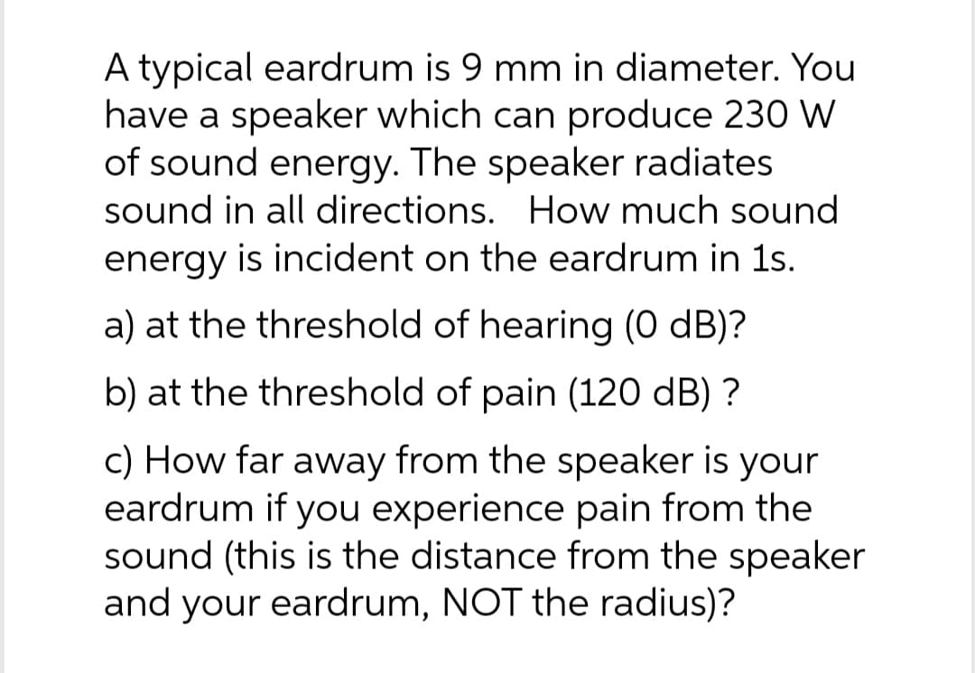 A typical eardrum is 9 mm in diameter. You
have a speaker which can produce 230 W
of sound energy. The speaker radiates
sound in all directions. How much sound
energy is incident on the eardrum in 1s.
a) at the threshold of hearing (0 dB)?
b) at the threshold of pain (120 dB) ?
c) How far away from the speaker is your
eardrum if you experience pain from the
sound (this is the distance from the speaker
and your eardrum, NOT the radius)?