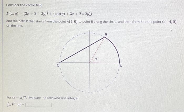 Consider the vector field
F(x, y) = (2x +3+3y)i + (cos(y) + 3x + 2 * 2y)j
and the path P that starts from the point A(4,0) to point B along the circle, and than from B to the point C(-4,0)
on the line.
For aπ/7, Evaluate the following line integral.
Sp F-dr=[
a
B
A