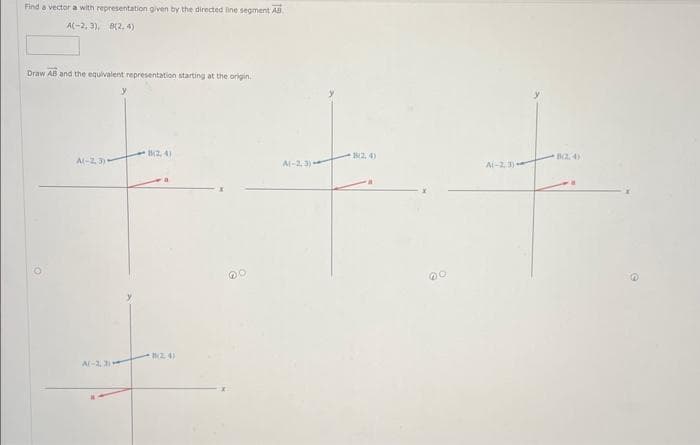 Find a vector a with representation given by the directed line segment AB.
A(-2, 3), 8(2,4)
Draw AB and the equivalent representation starting at the origin.
A(-2,3)
A(-2,3)
y
8(2,4)
m2, 4)
A(-2.3)
12,4)
00
A(-23)