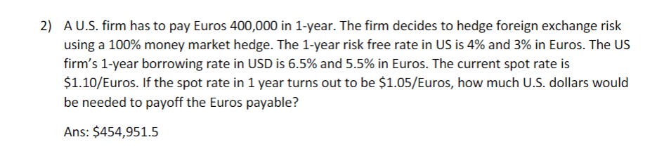 2) A U.S. firm has to pay Euros 400,000 in 1-year. The firm decides to hedge foreign exchange risk
using a 100% money market hedge. The 1-year risk free rate in US is 4% and 3% in Euros. The US
firm's 1-year borrowing rate in USD is 6.5% and 5.5% in Euros. The current spot rate is
$1.10/Euros. If the spot rate in 1 year turns out to be $1.05/Euros, how much U.S. dollars would
be needed to payoff the Euros payable?
Ans: $454,951.5
