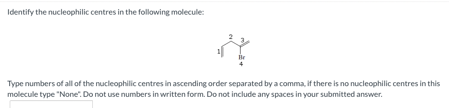 Identify the nucleophilic centres in the following molecule:
1
3
Br
4
Type numbers of all of the nucleophilic centres in ascending order separated by a comma, if there is no nucleophilic centres in this
molecule type "None". Do not use numbers in written form. Do not include any spaces in your submitted answer.