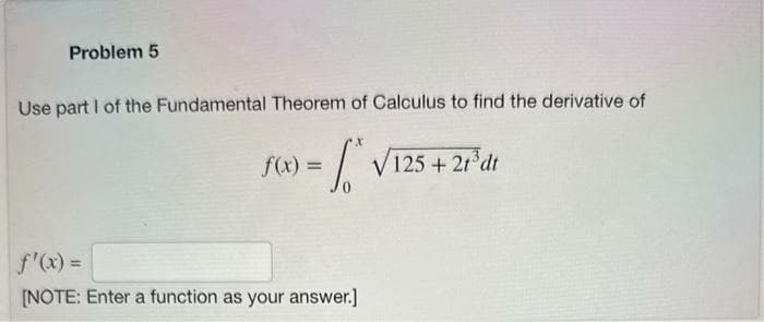 Problem 5
Use part I of the Fundamental Theorem of Calculus to find the derivative of
To
f(x) =
f'(x) =
[NOTE: Enter a function as your answer.]
√125+ 2t³dt