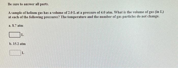 Be sure to answer all parts.
A sample of helium gas has a volume of 2.0 L at a pressure of 4.0 atm. What is the volume of gas (in L)
at each of the following pressures? The temperature and the number of gas particles do not change.
a. 8.7 atm
L
b. 15.2 atm
L