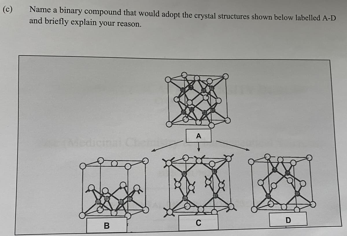 (c)
Name a binary compound that would adopt the crystal structures shown below labelled A-D
and briefly explain your reason.
B
A
C