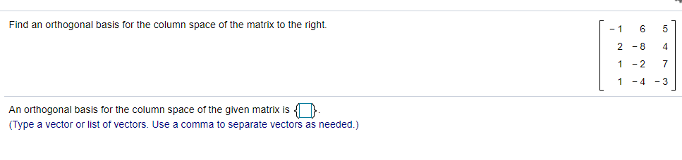 Find an orthogonal basis for the column space of the matrix to the right.
- 1
6
2 - 8
4
1 -2
7
1
- 4 - 3
An orthogonal basis for the column space of the given matrix is 4 }
(Type a vector or list of vectors, Use
comma to separate vectors as needed.)
