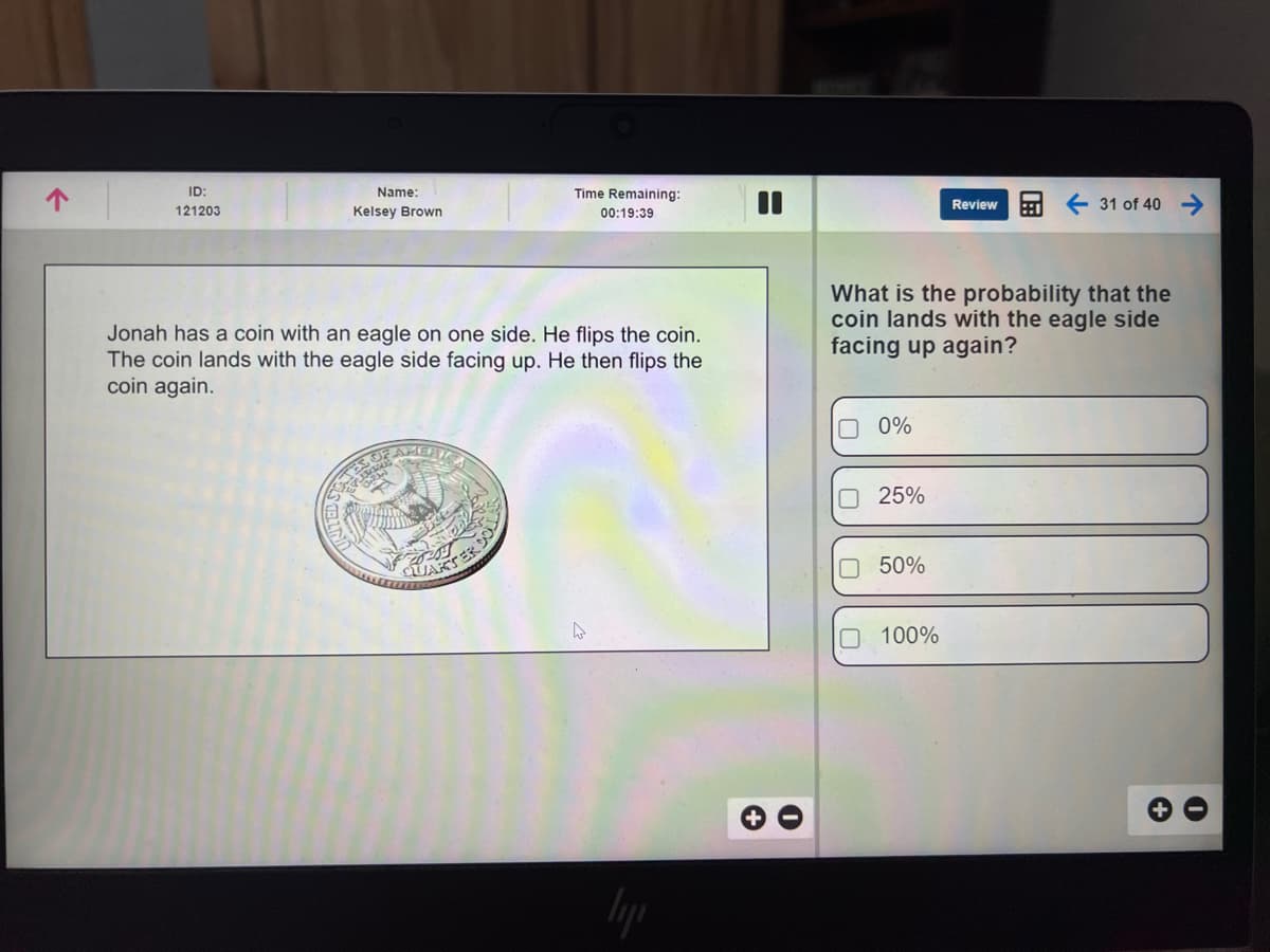 ID:
Name:
Time Remaining:
Review
31 of 40
121203
Kelsey Brown
00:19:39
What is the probability that the
coin lands with the eagle side
facing up again?
Jonah has a coin with an eagle on one side. He flips the coin.
The coin lands with the eagle side facing up. He then flips the
coin again.
O 0%
O25%
O 50%
O 100%
