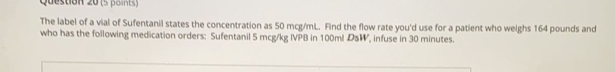 points)
The label of a vial of Sufentanil states the concentration as 50 mcg/mL. Find the flow rate you'd use for a patient who weighs 164 pounds and
who has the following medication orders: Sufentanil 5 mcg/kg IVPB in 100ml DSWV, infuse in 30 minutes.
