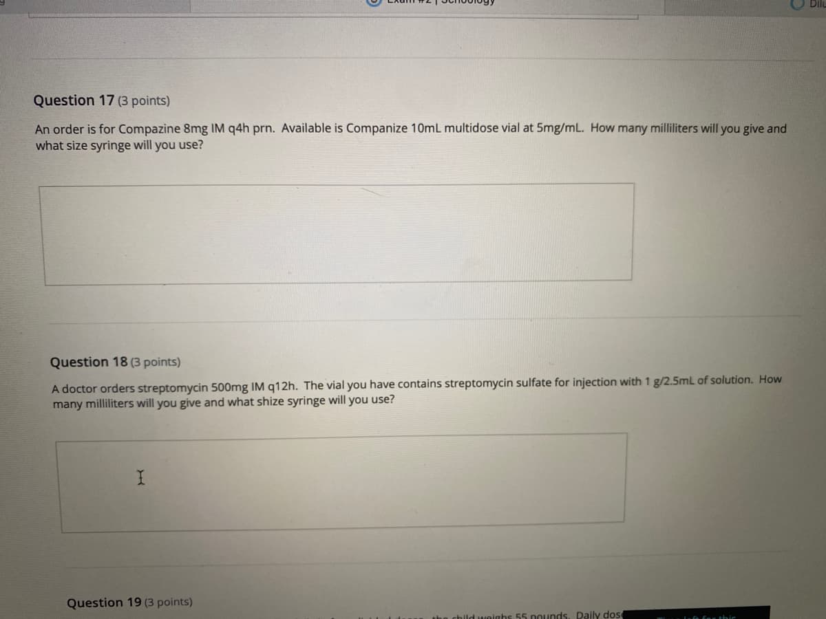 Question 17 (3 points)
An order is for Compazine 8mg IM q4h prn. Available is Companize 10mL multidose vial at 5mg/mL. How many milliliters will you give and
what size syringe will you use?
Question 18 (3 points)
A doctor orders streptomycin 500mg IM q12h. The vial you have contains streptomycin sulfate for injection with 1 g/2.5mL of solution. How
many milliliters will you give and what shize syringe will you use?
Question 19 (3 points)
nighs 55 nounds. Paily dos
