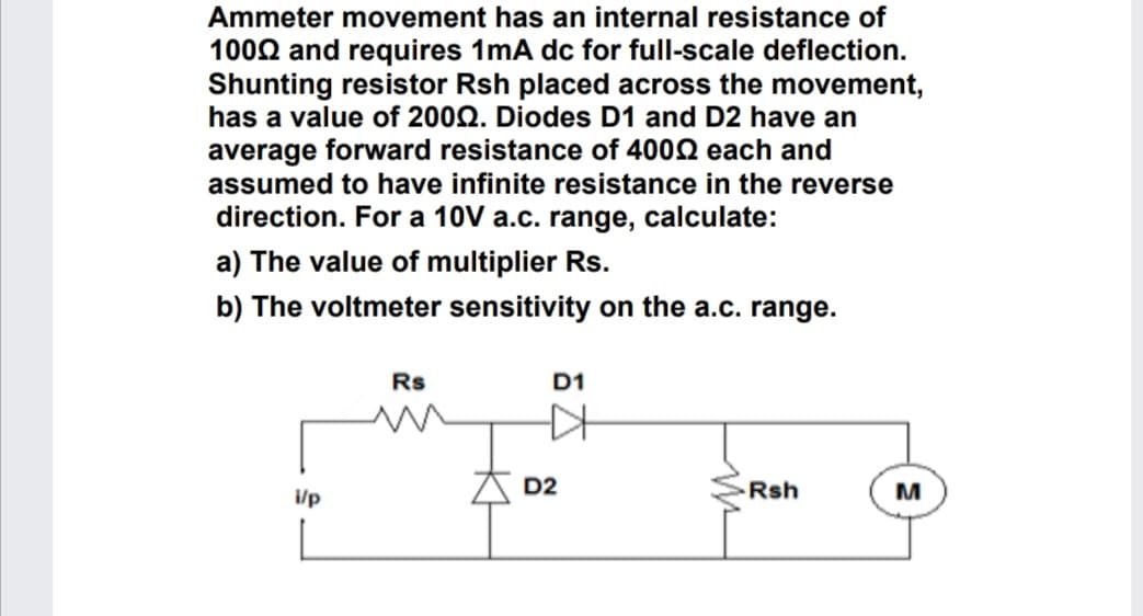 Ammeter movement has an internal resistance of
1002 and requires 1mA dc for full-scale deflection.
Shunting resistor Rsh placed across the movement,
has a value of 200Q. Diodes D1 and D2 have an
average forward resistance of 4002 each and
assumed to have infinite resistance in the reverse
direction. For a 10V a.c. range, calculate:
a) The value of multiplier Rs.
b) The voltmeter sensitivity on the a.c. range.
Rs
D1
D2
Rsh
i/p
Kt
