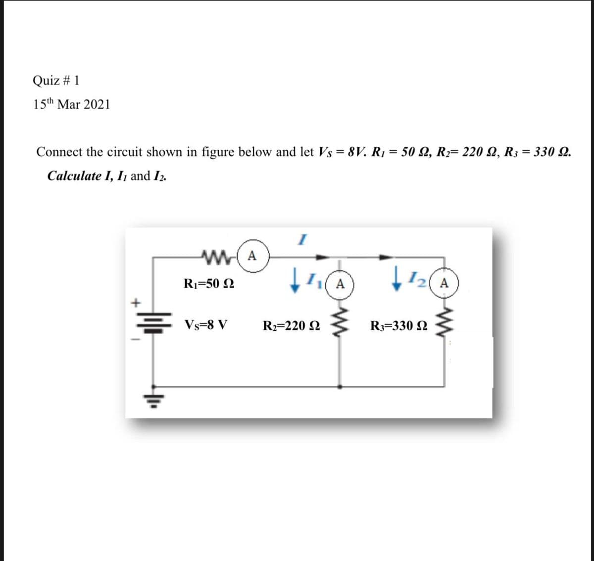 Quiz # 1
15th Mar 2021
Connect the circuit shown in figure below and let Vs = 8V. R1 = 50 2, R2= 220 Q, R3 = 330 2.
%3D
%3D
Calculate I, I1 and I2.
(A
I2 A
R1=50 N
Vs=8 V
R2=220 N
R3=330 2
