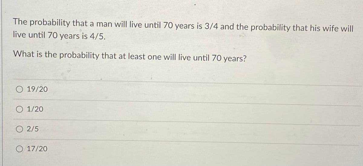 The probability that a man will live until 70 years is 3/4 and the probability that his wife will
live until 70 years is 4/5.
What is the probability that at least one will live until 70 years?
O 19/20
O 1/20
2/5
O 17/20
