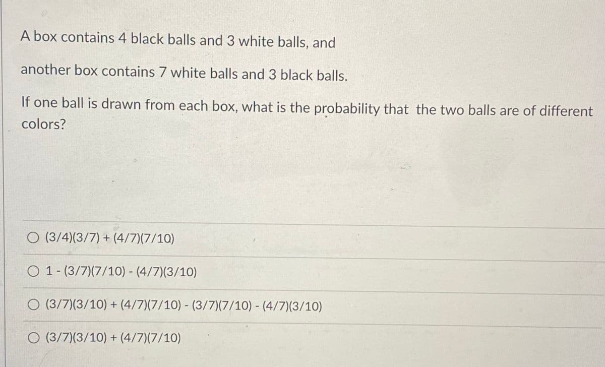 A box contains 4 black balls and 3 white balls, and
another box contains 7 white balls and 3 black balls.
If one ball is drawn from each box, what is the probability that the two balls are of different
colors?
O (3/4)(3/7) + (4/7)(7/10)
O 1- (3/7)(7/10) - (4/7)(3/10)
O (3/7)(3/10) + (4/7)(7/10) - (3/7)(7/10) - (4/7)(3/10)
O (3/7)(3/10) + (4/7)(7/10)
