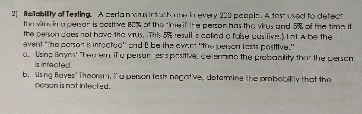 2) Reliability of Testing. A certain virus infects one in every 200 people. A test used to detect
the virus in a person is positive 80% of the time if the person has the virus and 5% of the time if
the person does not have the virus. (This 5% result is called a false positive.) Let A be the
event "the person is infected" and B be the event "the person tests positive."
a. Using Bayes' Theorem, if a person tests positive, determine the probability that the person
is infected.
b. Using Bayes' Theorem, if a person tests negative, determine the probability that the
person is not infected.
