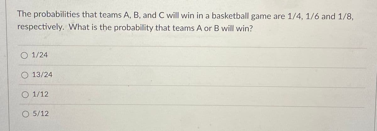 The probabilities that teams A, B, and C will win in a basketball game are 1/4, 1/6 and 1/8,
respectively. What is the probability that teams A or B will win?
O 1/24
O 13/24
O 1/12
O 5/12
