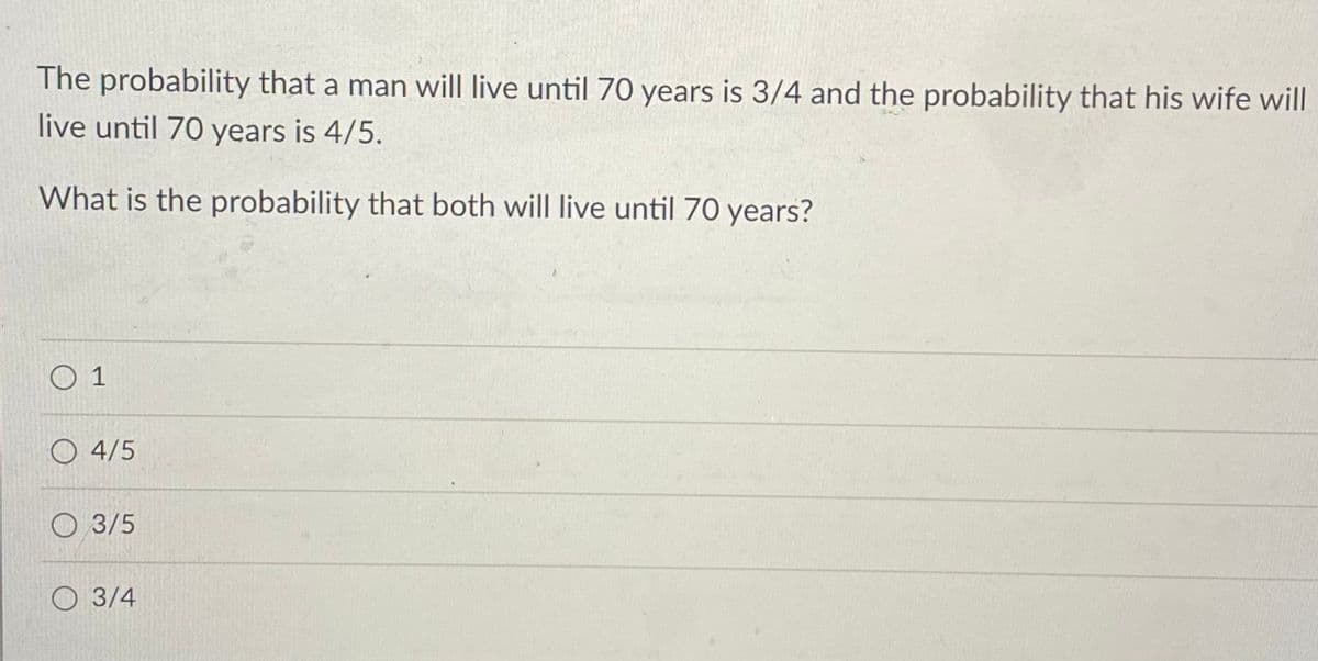 The probability that a man will live until 70 years is 3/4 and the probability that his wife will
live until 70 years is 4/5.
What is the probability that both will live until 70 years?
O 1
O 4/5
O 3/5
O 3/4
