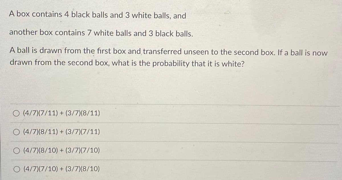 A box contains 4 black balls and 3 white balls, and
another box contains 7 white balls and 3 black balls.
A ball is drawn from the first box and transferred unseen to the second box. If a ball is now
drawn from the second box, what is the probability that it is white?
O (4/7)(7/11) + (3/7)(8/11)
O (4/7)(8/11) + (3/7)(7/11)
O (4/7)(8/10) + (3/7)(7/10)
O (4/7)(7/10) + (3/7)(8/10)
