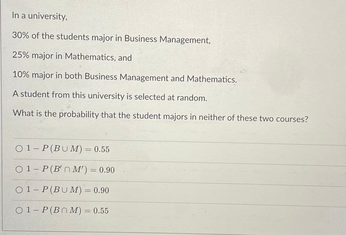 In a university,
30% of the students major in Business Management,
25% major in Mathematics, and
10% major in both Business Management and Mathematics.
A student from this university is selected at random.
What is the probability that the student majors in neither of these two courses?
O 1– P(BUM) = 0.55
%3D
O 1 – P(B'n M') = 0.90
O 1– P(BUM) = 0.90
O 1– P(BN M) = 0.55
%3D
