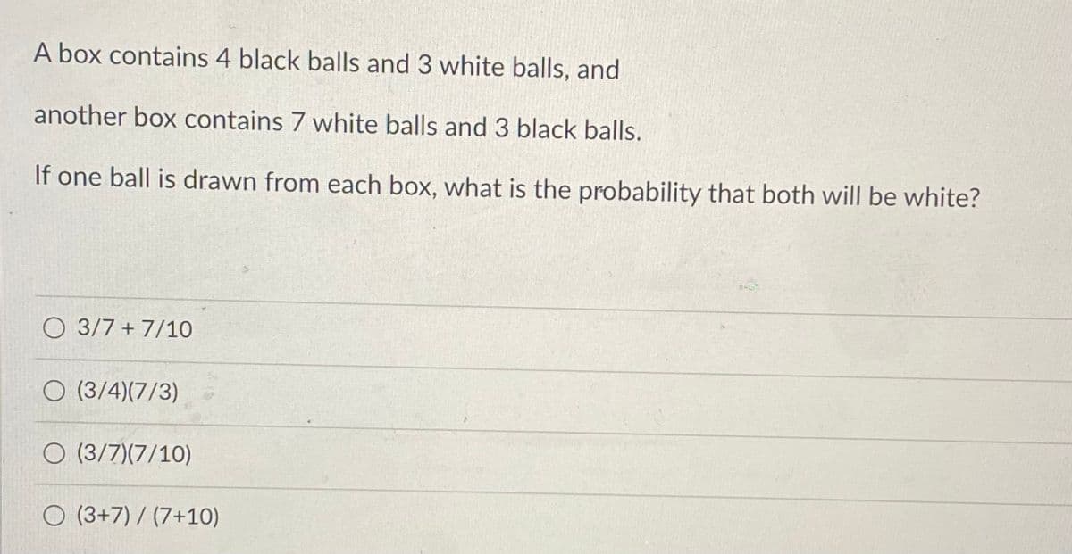 A box contains 4 black balls and 3 white balls, and
another box contains 7 white balls and 3 black balls.
If one ball is drawn from each box, what is the probability that both will be white?
O 3/7 + 7/10
O (3/4)(7/3)
O (3/7)(7/10)
O (3+7) / (7+10)
