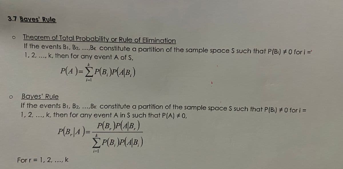 3.7 Bayes' Rule
Theorem of Total Probability or Rule of Elimination
If the events B1, B2, ...,BK constitute a partition of the sample space S such that P(Bi) #0 for i =
1,2, ..., k, then for any event A of S,
k
P(A)= È P(B, )P(A\B,)
%3D
Bayes' Rule
If the events B1, B2, ...,BK Constitute a partition of the sample space S such that P(Bi) #0 for i =
1, 2, ..., k, then for any event A in S such that P(A) # 0,
P(B, )P(4\B,)
ÈP(B, )P(4|B, )
P(B,|A )=
For r= 1, 2, ..., k

