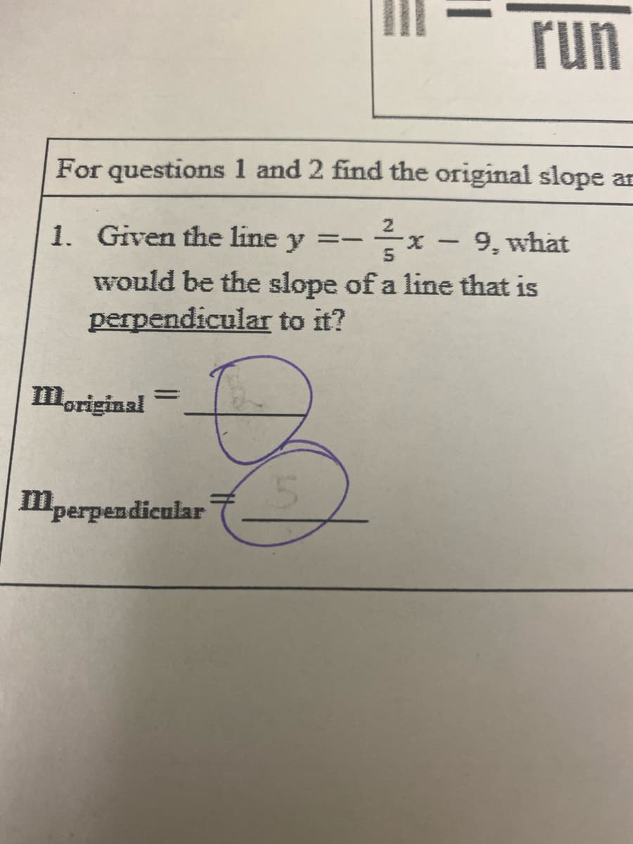 run
For questions 1 and 2 find the original slope ar
1. Given the line y =-
9, what
X.
would be the slope of a line that is
perpendicular to it?
moriginal
mperpendicular
