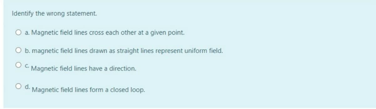 Identify the wrong statement.
O a. Magnetic field lines cross each other at a given point.
O b. magnetic field lines drawn as straight lines represent uniform field.
Oc.
Magnetic field lines have a direction.
Od.
Magnetic field lines form a closed loop.
