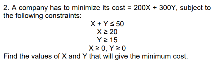 2. A company has to minimize its cost = 200X + 300Y, subject to
the following constraints:
X + Y< 50
X2 20
Y > 15
X 2 0, Y 2 0
Find the values of X and Y that will give the minimum cost.
