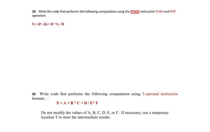 19. Write the code that performs the following computation using the STACK instruction PUSH and POP
operation.
X=(P-Q) +R*S-M
20. Write code that performs the following computation using 3-operand instruction
formats: :
X= A +B*C+D/E* F
Do not modify the values of A, B, C, D, E, or F. If necessary, use a temporary
location T to store the intermediate results.
