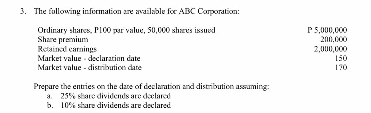 3. The following information are available for ABC Corporation:
Ordinary shares, P100 par value, 50,000 shares issued
Share premium
Retained earnings
P 5,000,000
200,000
2,000,000
Market value - declaration date
150
Market value - distribution date
170
Prepare the entries on the date of declaration and distribution assuming:
а.
25% share dividends are declared
b. 10% share dividends are declared
