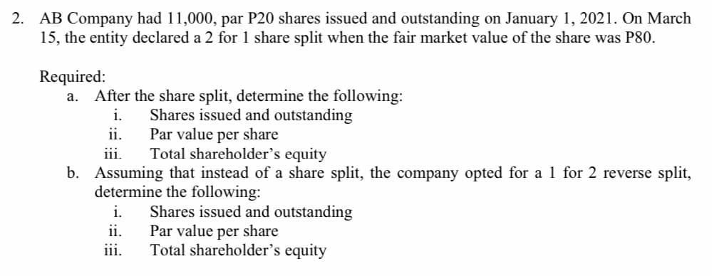 2. AB Company had 11,000, par P20 shares issued and outstanding on January 1, 2021. On March
15, the entity declared a 2 for 1 share split when the fair market value of the share was P80.
Required:
After the share split, determine the following:
Shares issued and outstanding
Par value per share
Total shareholder's equity
a.
i.
ii.
iii.
b. Assuming that instead of a share split, the company opted for a 1 for 2 reverse split,
determine the following:
Shares issued and outstanding
Par value per share
Total shareholder's equity
i.
ii.
iii.
