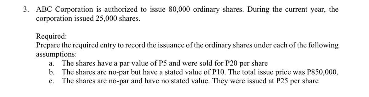 3. ABC Corporation is authorized to issue 80,000 ordinary shares. During the current year, the
corporation issued 25,000 shares.
Required:
Prepare the required entry to record the issuance of the ordinary shares under each of the following
assumptions:
The shares have a par value of P5 and were sold for P20 per share
b. The shares are no-par but have a stated value of P10. The total issue price was P850,000.
The shares are no-par and have no stated value. They were issued at P25
а.
с.
per
share
