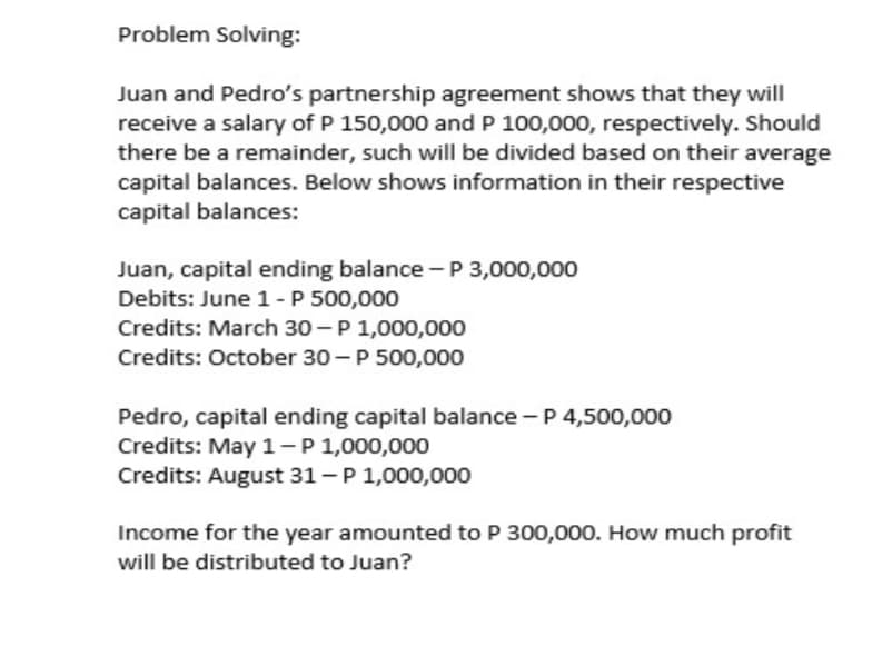 Problem Solving:
Juan and Pedro's partnership agreement shows that they will
receive a salary of P 150,000 and P 100,000, respectively. Should
there be a remainder, such will be divided based on their average
capital balances. Below shows information in their respective
capital balances:
Juan, capital ending balance -P 3,000,000
Debits: June 1-P 500,000
Credits: March 30 – P 1,000,000
Credits: October 30 - P 500,000
Pedro, capital ending capital balance - P 4,500,000
Credits: May 1-P1,000,000
Credits: August 31 - P 1,000,000
Income for the year amounted to P 300,000. How much profit
will be distributed to Juan?
