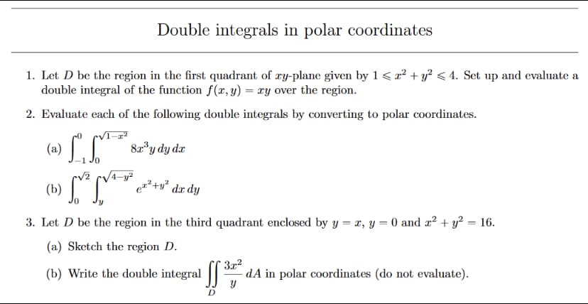 Double integrals in polar coordinates
1. Let D be the region in the first quadrant of ry-plane given by 1 < x² + y? < 4. Set up and evaluate a
double integral of the function f(x, y) = xy over the region.
2. Evaluate each of the following double integrals by converting to polar coordinates.
(» LL
C 82*y dy da
(b)
²+y° dx dy
3. Let D be the region in the third quadrant enclosed by y = x, y = 0 and x² + y? = 16.
(a) Sketch the region D.
(b) Write the double integral
3x2
dA in polar coordinates (do not evaluate).
D
