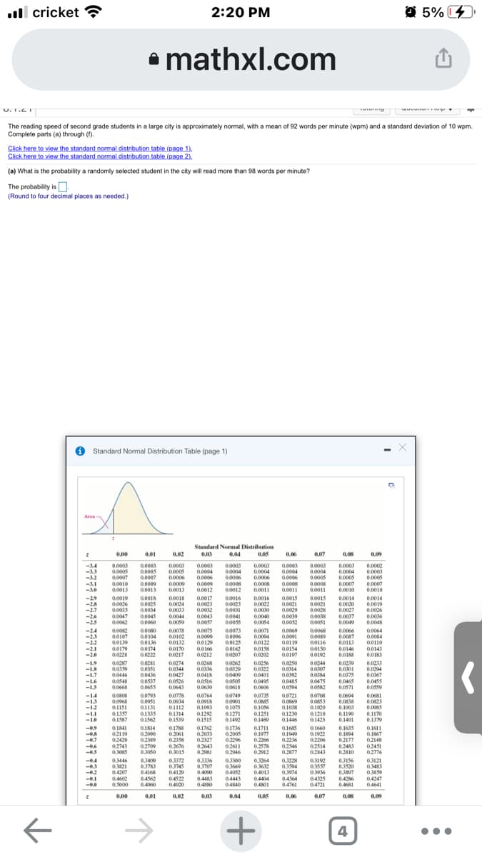 ull cricket ?
2:20 PM
O 5%
• mathxl.com
U. T.ET
The reading speed of second grade students in a large city is approximately normal, with a mean of 92 words per minute (wpm) and a standard deviation of 10 wpm.
Complete parts (a) through (f).
Click here to view the standard normal distribution table (page 1).
Click here to view the standard normal distribution table (page 2).
(a) What is the probability a randomly selected student in the city will read more than 98 words per minute?
The probability is.
(Round to four decimal places as needed.)
O Standard Normal Distribution Table (page 1)
Area
Standard Normal Distribution
0,05
0.00
0.01
0.02
0,04
0.06
007
0,08
0,09
0.0003
0.0005
0.0007
0.0003
0.0005
0.0006
0.0009
0.0013
-14
0.0003
0.0005
0.0007
0.0003
0.0003
0.0003
0.0004
0.0006
0.0003
0.0004
0.0006
0.0008
0.0011
0.0003
0.0004
0.0005
0.0008
0.0011
0.0003
0.0002
0.0003
0.0005
0.0007
0.0010
0.0004
0.0004
0.0004
-12
0.0005
0.0007
0.0010
0.0006
0.0010
0.0013
0.0006
0.0008
0.0012
-AI
0.0009
0.0013
0.0009
0.0012
0.0008
0.0011
0.0018
0.0025
0.0034
0.0045
0.0060
0.0015
0.0021
0.0029
0.0039
0.0052
0.0014
-29
-28
-2.7
-26
-2.5
0.0019
0.0026
0.0035
0.0047
0.0062
0.0018
0.0024
0033
0.0044
0.0059
0.0017
0.0023
0.0032
0.0043
0.0057
0.0016
0.0023
0.0031
0.0041
0.0055
0.0016
0.0022
0.0030
0.0040
0.0054
0.0015
0.0021
0.0028
0.0038
0.0051
0.0020
0.0027
0.0037
0.0049
0.0014
0.0019
0.0026
0.0036
0.0048
-24
-23
-12
-2.1
-20
0.0078
00102
00132
00170
0.0217
0.0075
0.0009
0.0129
0.0166
0.0212
0.0082
00107
0.0080
0.0104
0.0136
0.0174
0.0073
0.0096
0.0125
0.0162
0.0207
0.0071
0.0004
00122
00158
0.0202
0.0069
0.0091
0.0119
a.0154
0.0197
0.0068
0.009
0.0116
0.0150
0.0192
0.0066
0.0087
0.0113
0.0146
0.0188
0.0064
0.0084
00110
00143
0.0183
-22
00139
00179
0.0228
0.0222
0.0268
0.0336
0.0418
0.0516
0.0630
0.02se
-1.9
-L8
-1.7
-L6
-1.5
0.0250
0.0314
0.0392
0.048S
00504
0.0239
0.001
0.0375
0.0465
0.0571
0.0281
0.0274
0.0344
00427
0.0526
0.0643
0.0244
0.0213
00359
0.0446
0.0548
0.0668
0.0307
0.084
0.0475
0.0582
0.0204
0.0436
0.0537
0.0655
0.0401
0.0495
0.0606
0.0735
0.0367
0.0455
0.0559
19000
0.0505
0.0618
-14
0.0808
0.0968
0.0793
0.0951
0.1131
0.1335
0.1562
0,0778
0.0934
0.1112
0.1314
0.1539
0.0764
0.0918
01093
0.1292
0.1515
0.0749
0.0901
0.1075
0.1271
0.1492
0.0721
0.0708
0.0604
0.038
0.1003
0.0681
0.0823
0.0085
0.1170
0.1379
-13
-12
-LI
0.1357
0.1587
0.1056
0.1251
0.1460
01038
01230
01446
0.1020
0.1210
0.1423
0.1190
0.1401
Q1841
02119
02420
02743
0.3085
0.1814
0.2090
0.2389
01788
0.2061
0.2358
0.2676
0.3015
01762
0.2033
02327
0.1736
0.2005
0.2296
0.1711
0.1977
0.2266
0.2578
0.2912
01685
01949
0.2236
02546
0.2877
0.1635
0.1894
02177
02483
0.2810
-0.9
0.1660
01611
0.1922
02206
02514
02843
0.1867
02148
02451
02776
-0.7
-0.6
02709
0.2643
0.2611
0.2946
0.3050
0.2981
-04
-0.3
0446
0.3400
03783
04168
04562
0.3372
0.345
04129
04522
0.4920
0336
0.3707
04000
0.4483
0300
0.3821
04207
04602
0.5000
0.3669
0.4052
0.4443
0.4840
0.3264
0.3612
0.4013
0.3228
0.3594
0.3974
0.3192
0.3557
0.30
04325
04721
03156
03520
0.1807
0426
0.4681
0,3121
0.3483
0.3859
0.4247
0.4641
-02
-0.1
04364
04761
0.4404
0.4960
0.4880
0.401
0.00
0.01
0.02
0,03
0.04
0,06
0,07
0,09
->
+
4
•..
