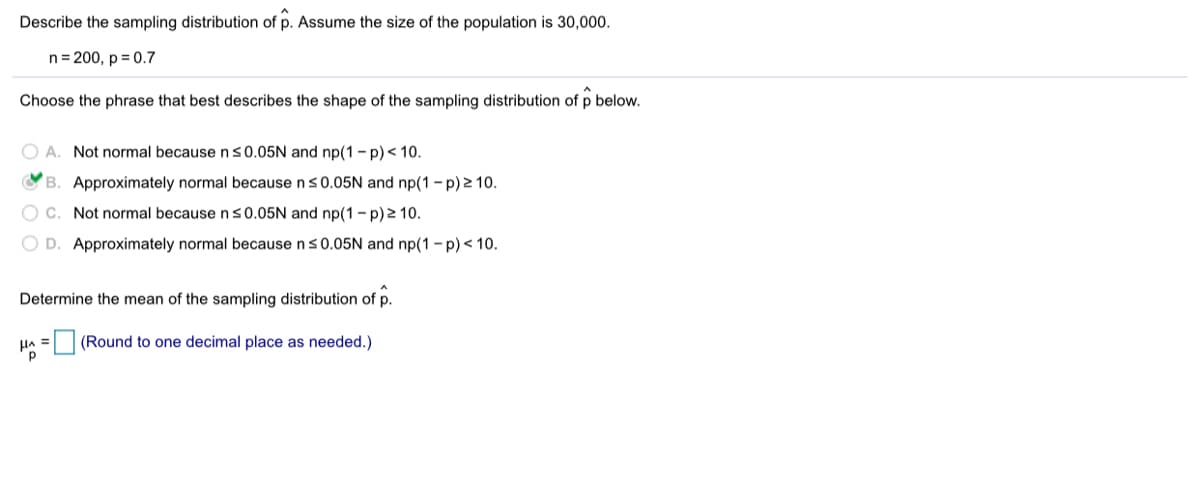 Describe the sampling distribution of p. Assume the size of the population is 30,000.
n= 200, p = 0.7
Choose the phrase that best describes the shape of the sampling distribution of p below.
O A. Not normal because n s0.05N and np(1 - p)< 10.
OB. Approximately normal because ns0.05N and np(1 - p) 2 10.
O C. Not normal because ns0.05N and np(1 - p) 2 10.
O D. Approximately normal because ns0.05N and np(1 - p)< 10.
Determine the mean of the sampling distribution of p.
HA =(Round to one decimal place as needed.)
%3D
