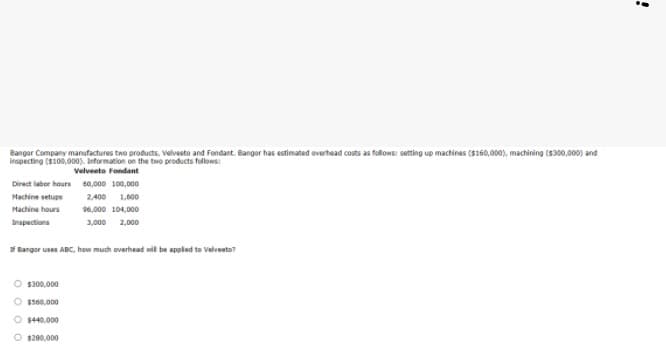Bangor Company manufactures two products, Velveeto and Fondant. Bangor has estimated overhead costs as follows: setting up machines ($160,000), machining (S300,000) and
inapecting ($100,000). Information on the two products follows:
Velveeto Fondant
Direct laber hours 40,000 100,000
Hachine setups
2.400 1,600
Machine hours
96,000 104,000
Inspections
3,000
2,000
Bangor uses ABC, how much everhead nil be appled to Velveeto?
O $300,000
O $s00,000
O 1440,000
O 1200,000
