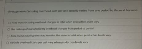 Average manufacturing overhead cost per unit usually varies from one periodito the next because:
O fixed manufacturing overhead changes in total when production levels vary
O the makeup of manufacturing overhead changes from period to period
O fxed manufacturing overhead remains the same in total when production levels vary
O variable overhead costs per unit vary when production levels vary
