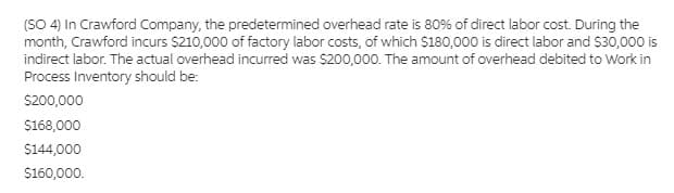 (SO 4) In Crawford Company, the predetermined overhead rate is 80% of direct labor cost. During the
month, Crawford incurs $210,000 of factory labor costs, of which $180,000 is direct labor and $30,000 is
indirect labor. The actual overhead incurred was $200,000. The amount of overhead debited to Work in
Process Inventory should be:
S200,000
$168,000
$144,000
$160,000.
