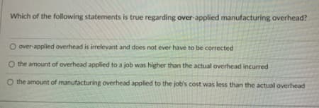 Which of the following statements is true regarding over-applied manufacturing overhead?
O over-applied overhead is irrelevant and does not ever have to be corrected
O the amount of overhead applied to a job was higher than the actual overhead incurred
O the amount of manufacturing overhead applied to the job's cost was less than the actual overhead
