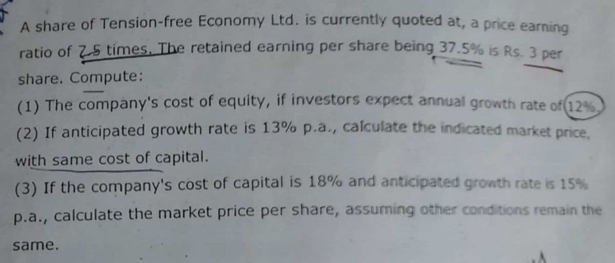 A share of Tension-free Economy Ltd. is currently quoted at, a price earning
ratio of Z-5 times. The retained earning per share being 37.5% is Rs. 3 per
share. Compute:
(1) The company's cost of equity, if investors expect annual growth rate of 12%,
(2) If anticipated growth rate is 13% p.a., calculate the indicated market price,
with same cost of capital.
(3) If the company's cost of capital is 18% and anticipated growth rate is 15%
p.a., calculate the market price per share, assuming other conditions remain the
same.