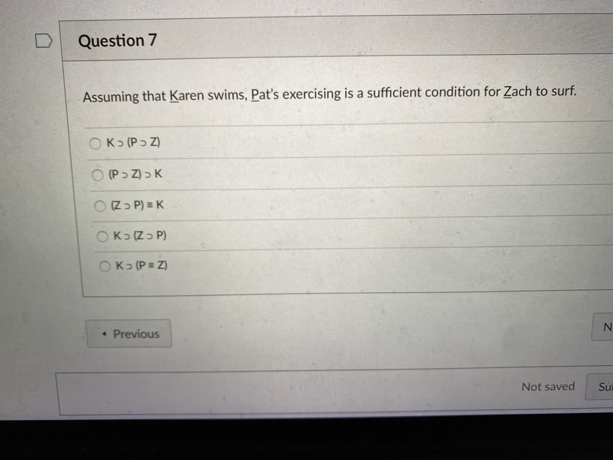 Question 7
Assuming that Karen swims, Pat's exercising is a sufficient condition for Zach to surf.
OK> (Pɔ Z)
O (Pɔ Z) > K
O Zɔ P) = K
(P כ Z כK
OK> (P = Z)
• Previous
Not saved
Sul
