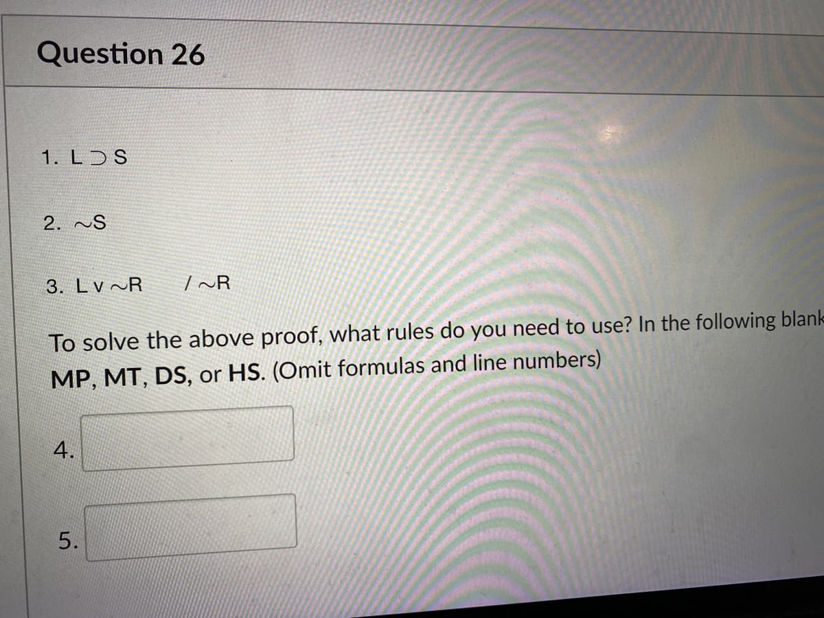 Question 26
1. L S
2. ~S
3. Lv ~R
| ~R
To solve the above proof, what rules do you need to use? In the following blank-
MP, MT, DS, or HS. (Omit formulas and line numbers)
5.
4.
