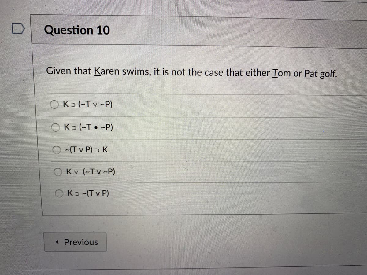 Question 10
Given that Karen swims, it is not the case that either Tom or Pat golf.
OK> (-T v -P)
K5 (~T • ~P)
-(T v P) ɔ K
O Kv (~T v ~P)
OKɔ -(T v P)
« Previous

