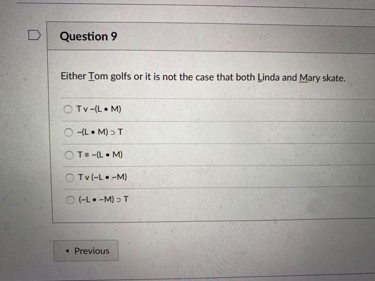 Question 9
Either Tom golfs or it is not the case that both Linda and Mary skate.
O Tv-(L• M)
O -(L • M) ɔ T
O T= -(L • M)
O Tv (-L• ~M)
(-L• -M) ɔ T
« Previous
