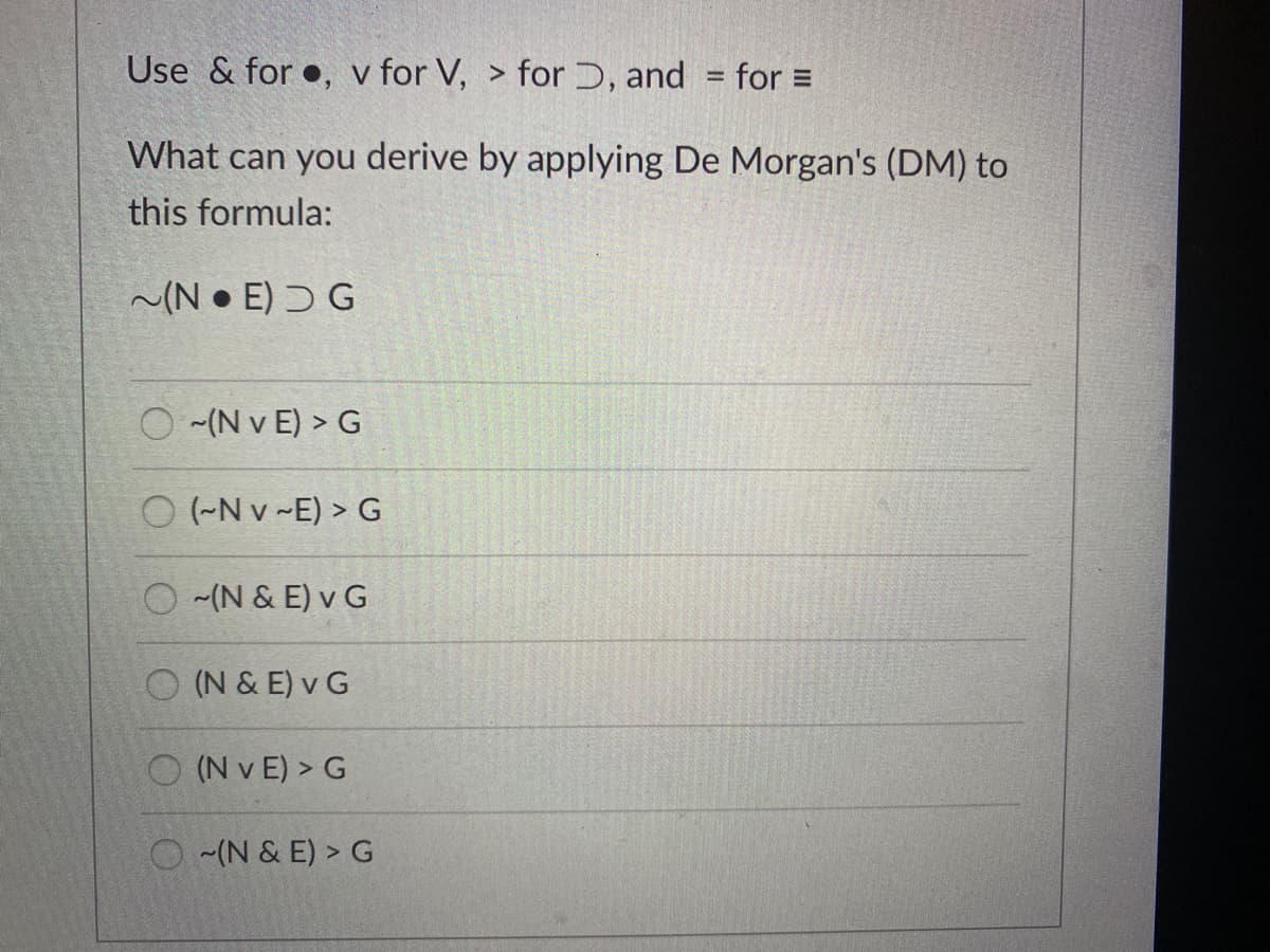 Use & for •, v for V, > for Ɔ, and = for =
What can you derive by applying De Morgan's (DM) to
this formula:
~(N • E) Ɔ G
(N v E) > G
O (-N v -E) > G
O (N & E) v G
O (N & E) v G
O (N v E) > G
O (N & E) > G

