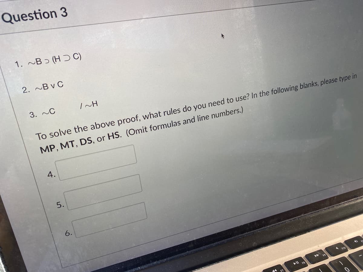 Question 3
1. ~B ɔ (H Ɔ C)
2. ~B v C
3. ~C
To solve the above proof, what rules do you need to use? In the following blanks, please type in
MP, MT, DS, or HS. (Omit formulas and line numbers.)
4.
5.
F8
6.
