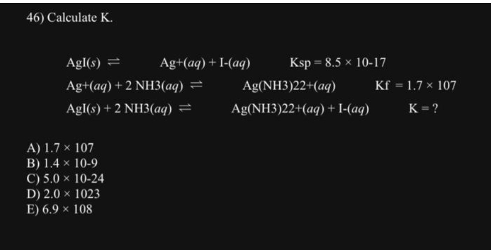 46) Calculate K.
Agl(s) =
Ag+(aq) + 2 NH3(aq) =
Agl(s) + 2 NH3(aq) =
A) 1.7 x 107
B) 1.4 x 10-9
C) 5.0 × 10-24
D) 2.0 × 1023
E) 6.9 × 108
Ag+ (aq) + I-(aq)
Ksp = 8.5 × 10-17
Ag(NH3)22+(aq)
Ag(NH3)22+(aq) + I-(aq)
Kf = 1.7 x 107
K=?